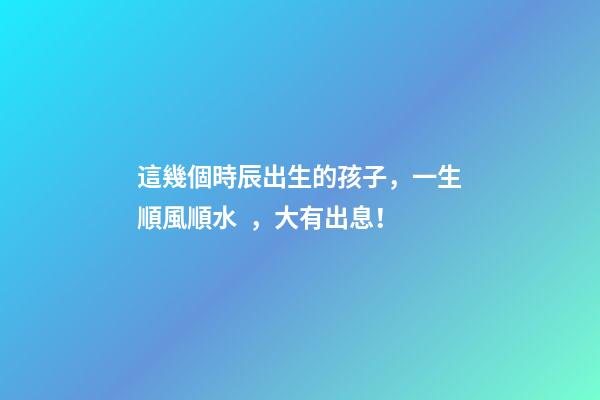 這幾個時辰出生的孩子，一生順風順水，大有出息！